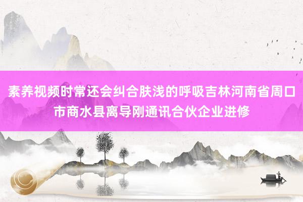 素养视频时常还会纠合肤浅的呼吸吉林河南省周口市商水县离导刚通讯合伙企业进修