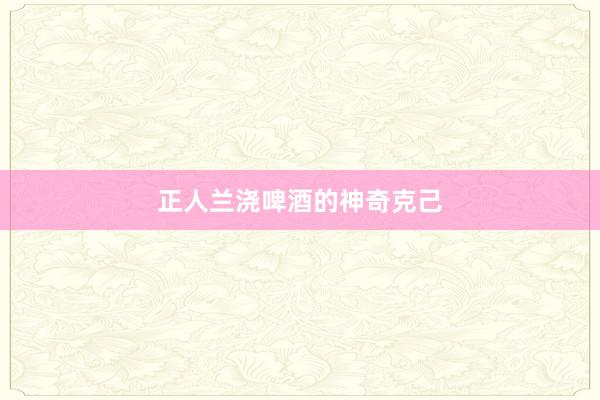 正人兰浇啤酒的神奇克己