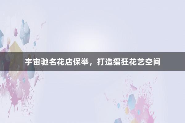 宇宙驰名花店保举，打造猖狂花艺空间