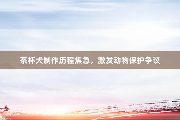 茶杯犬制作历程焦急，激发动物保护争议